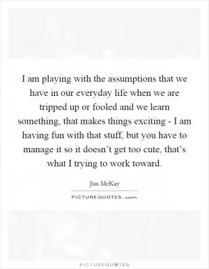 I am playing with the assumptions that we have in our everyday life when we are tripped up or fooled and we learn something, that makes things exciting - I am having fun with that stuff, but you have to manage it so it doesn’t get too cute, that’s what I trying to work toward Picture Quote #1