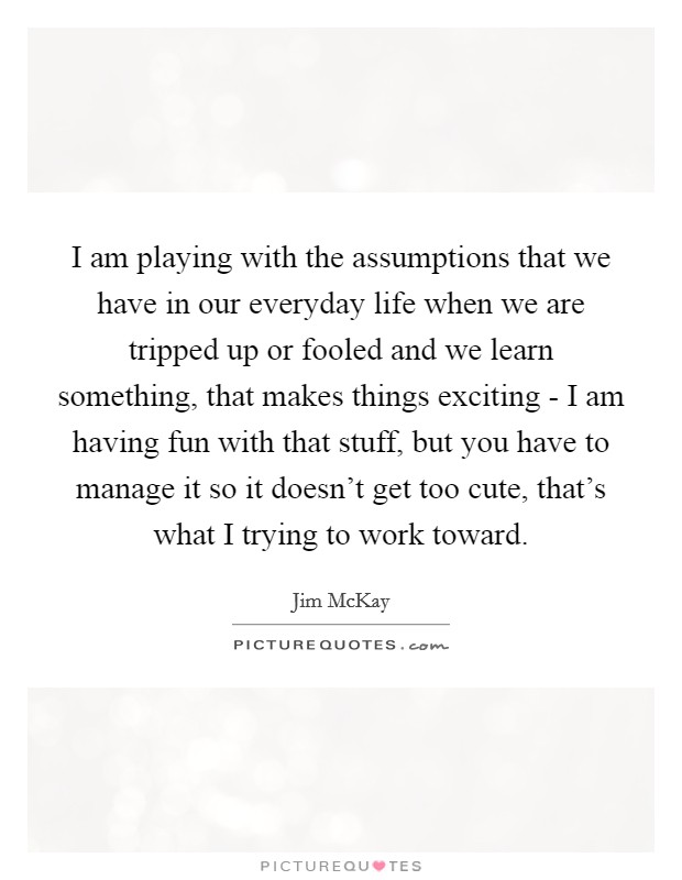 I am playing with the assumptions that we have in our everyday life when we are tripped up or fooled and we learn something, that makes things exciting - I am having fun with that stuff, but you have to manage it so it doesn't get too cute, that's what I trying to work toward. Picture Quote #1