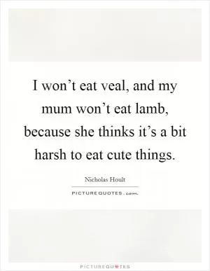I won’t eat veal, and my mum won’t eat lamb, because she thinks it’s a bit harsh to eat cute things Picture Quote #1