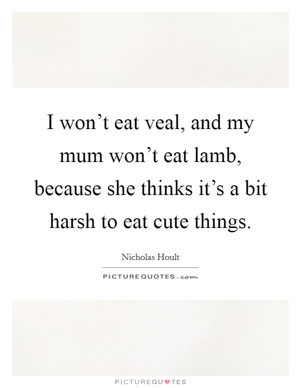 I won't eat veal, and my mum won't eat lamb, because she thinks it's a bit harsh to eat cute things. Picture Quote #1