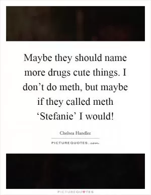 Maybe they should name more drugs cute things. I don’t do meth, but maybe if they called meth ‘Stefanie’ I would! Picture Quote #1