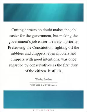 Cutting corners no doubt makes the job easier for the government, but making the government’s job easier is rarely a priority. Preserving the Constitution, fighting off the nibblers and chippers, even nibblers and chippers with good intentions, was once regarded by conservatives as the first duty of the citizen. It still is Picture Quote #1