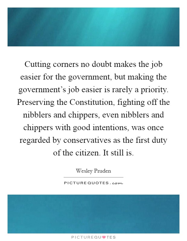 Cutting corners no doubt makes the job easier for the government, but making the government's job easier is rarely a priority. Preserving the Constitution, fighting off the nibblers and chippers, even nibblers and chippers with good intentions, was once regarded by conservatives as the first duty of the citizen. It still is. Picture Quote #1