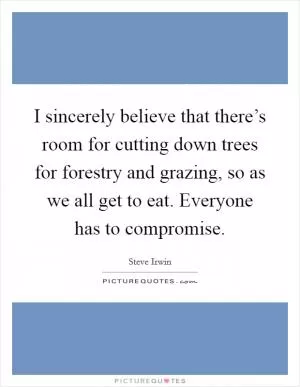 I sincerely believe that there’s room for cutting down trees for forestry and grazing, so as we all get to eat. Everyone has to compromise Picture Quote #1