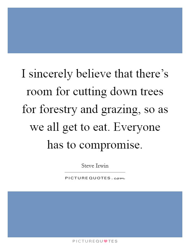 I sincerely believe that there's room for cutting down trees for forestry and grazing, so as we all get to eat. Everyone has to compromise. Picture Quote #1