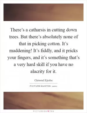There’s a catharsis in cutting down trees. But there’s absolutely none of that in picking cotton. It’s maddening! It’s fiddly, and it pricks your fingers, and it’s something that’s a very hard skill if you have no alacrity for it Picture Quote #1