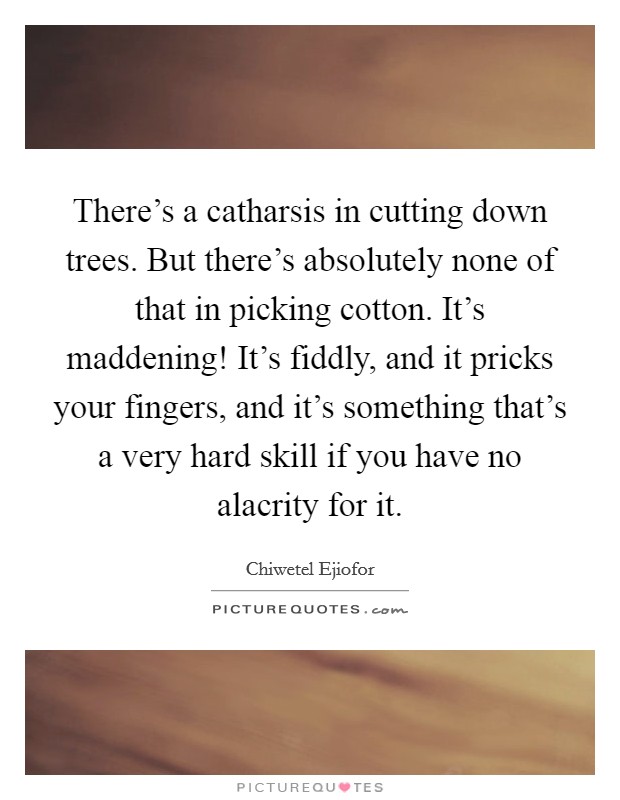 There's a catharsis in cutting down trees. But there's absolutely none of that in picking cotton. It's maddening! It's fiddly, and it pricks your fingers, and it's something that's a very hard skill if you have no alacrity for it. Picture Quote #1