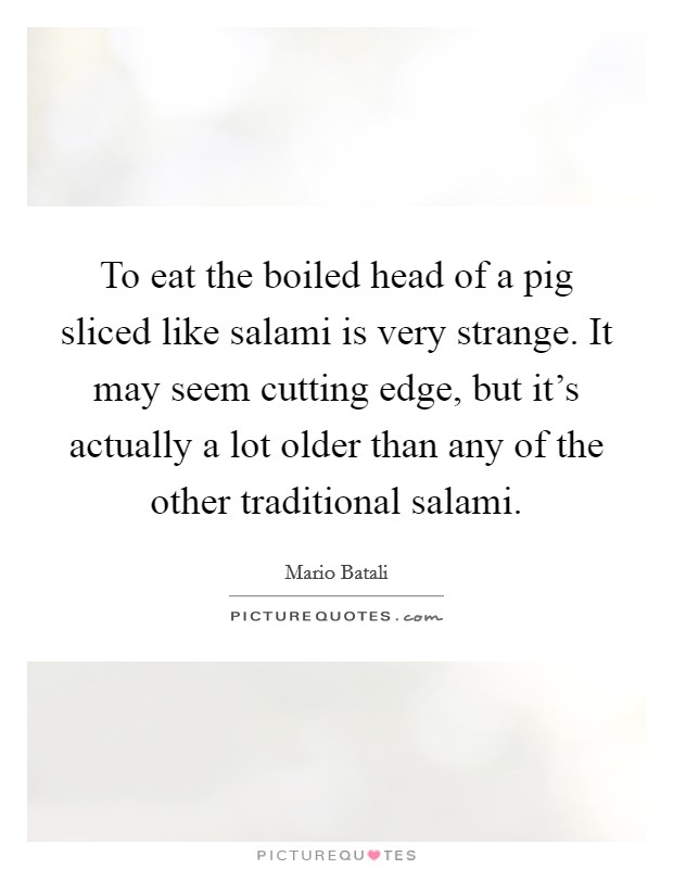 To eat the boiled head of a pig sliced like salami is very strange. It may seem cutting edge, but it's actually a lot older than any of the other traditional salami. Picture Quote #1