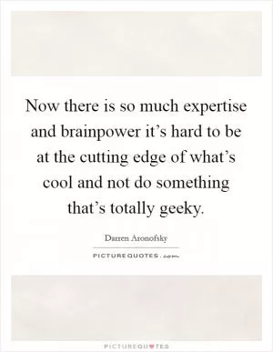 Now there is so much expertise and brainpower it’s hard to be at the cutting edge of what’s cool and not do something that’s totally geeky Picture Quote #1
