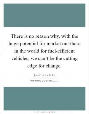 There is no reason why, with the huge potential for market out there in the world for fuel-efficient vehicles, we can’t be the cutting edge for change Picture Quote #1