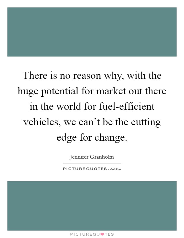 There is no reason why, with the huge potential for market out there in the world for fuel-efficient vehicles, we can't be the cutting edge for change. Picture Quote #1