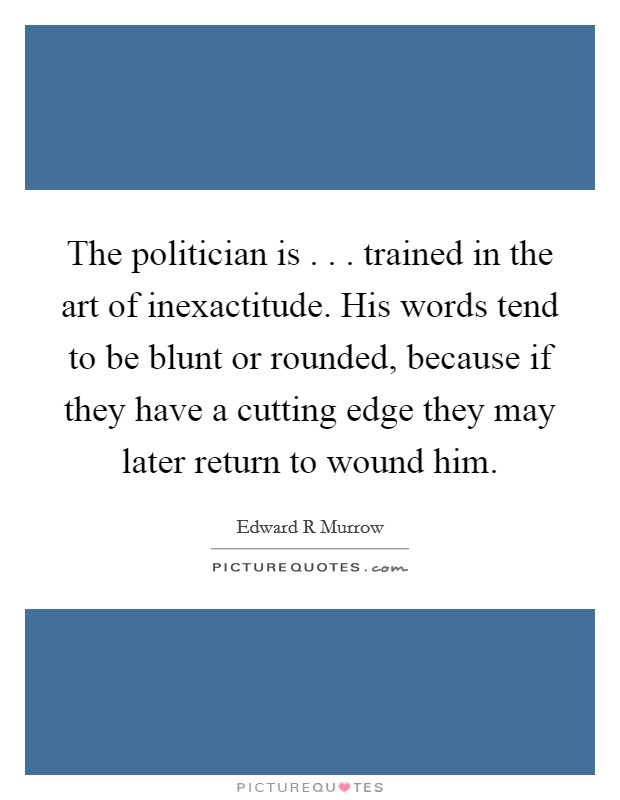 The politician is . . . trained in the art of inexactitude. His words tend to be blunt or rounded, because if they have a cutting edge they may later return to wound him. Picture Quote #1