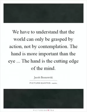 We have to understand that the world can only be grasped by action, not by contemplation. The hand is more important than the eye ... The hand is the cutting edge of the mind Picture Quote #1