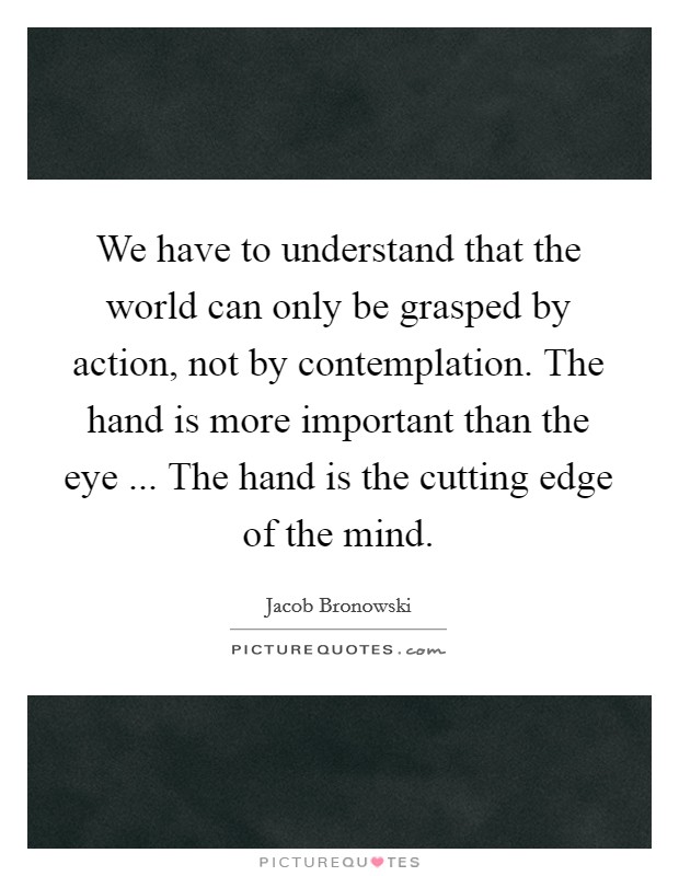 We have to understand that the world can only be grasped by action, not by contemplation. The hand is more important than the eye ... The hand is the cutting edge of the mind. Picture Quote #1