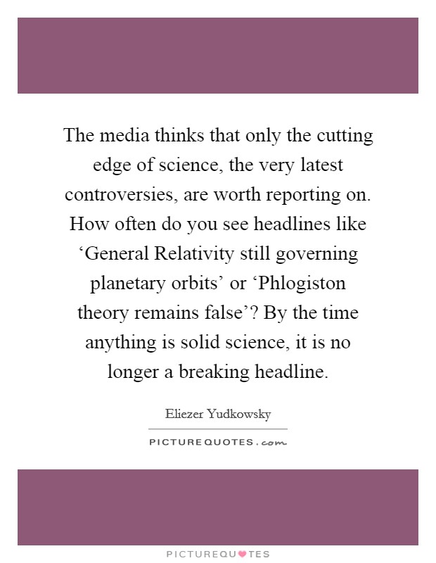 The media thinks that only the cutting edge of science, the very latest controversies, are worth reporting on. How often do you see headlines like ‘General Relativity still governing planetary orbits' or ‘Phlogiston theory remains false'? By the time anything is solid science, it is no longer a breaking headline. Picture Quote #1
