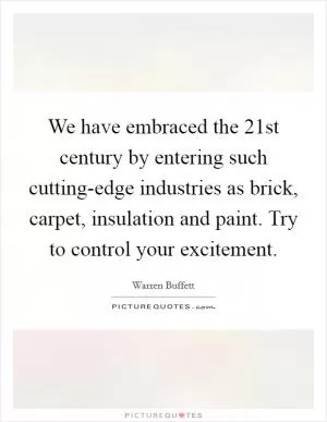 We have embraced the 21st century by entering such cutting-edge industries as brick, carpet, insulation and paint. Try to control your excitement Picture Quote #1