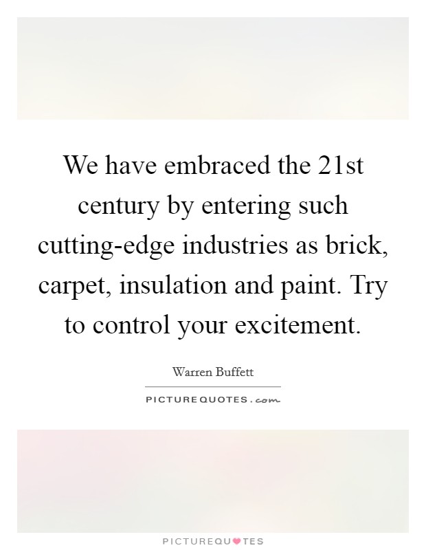 We have embraced the 21st century by entering such cutting-edge industries as brick, carpet, insulation and paint. Try to control your excitement. Picture Quote #1