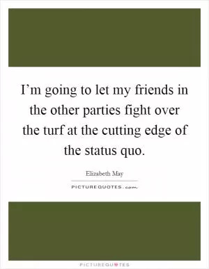 I’m going to let my friends in the other parties fight over the turf at the cutting edge of the status quo Picture Quote #1