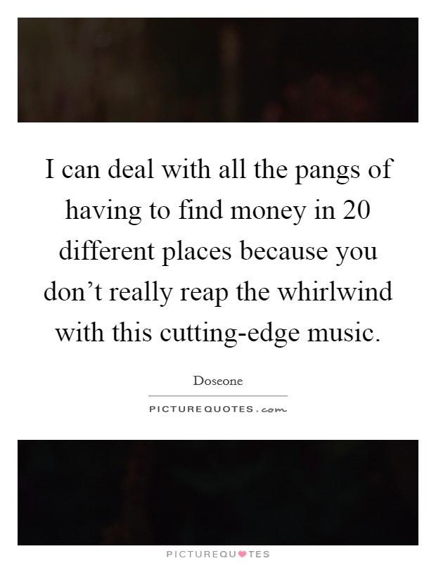 I can deal with all the pangs of having to find money in 20 different places because you don't really reap the whirlwind with this cutting-edge music. Picture Quote #1