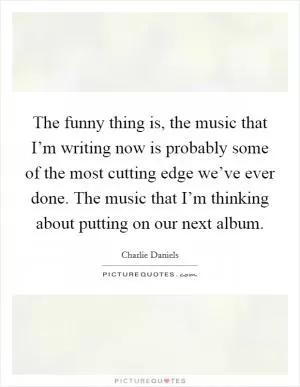 The funny thing is, the music that I’m writing now is probably some of the most cutting edge we’ve ever done. The music that I’m thinking about putting on our next album Picture Quote #1