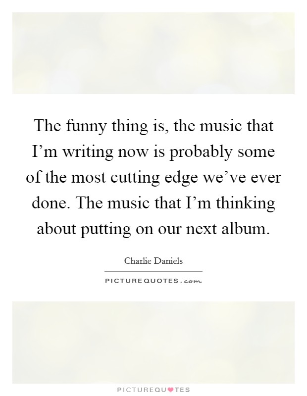 The funny thing is, the music that I'm writing now is probably some of the most cutting edge we've ever done. The music that I'm thinking about putting on our next album. Picture Quote #1