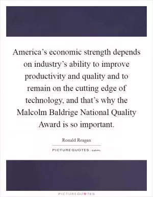 America’s economic strength depends on industry’s ability to improve productivity and quality and to remain on the cutting edge of technology, and that’s why the Malcolm Baldrige National Quality Award is so important Picture Quote #1
