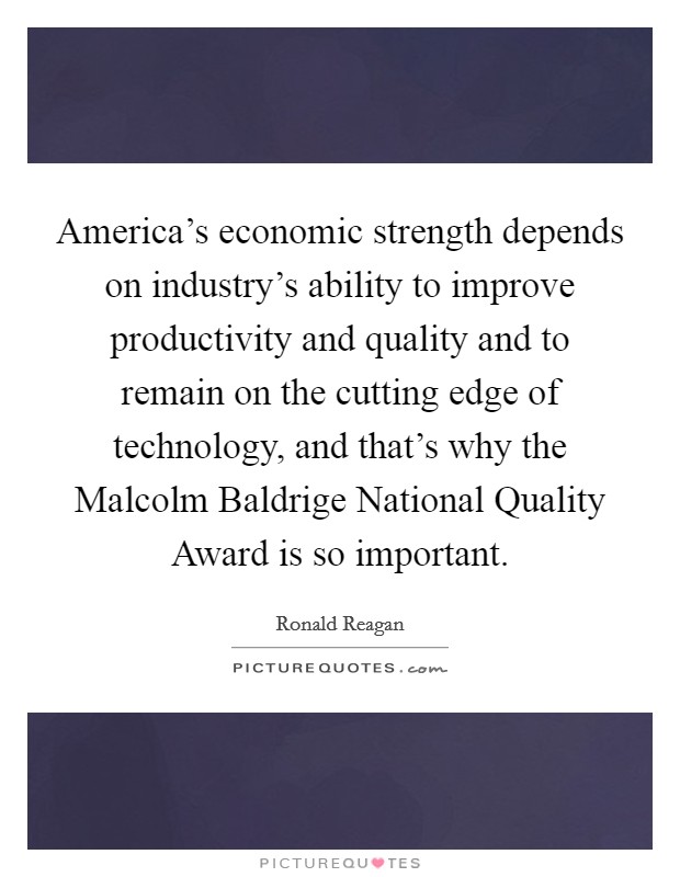 America's economic strength depends on industry's ability to improve productivity and quality and to remain on the cutting edge of technology, and that's why the Malcolm Baldrige National Quality Award is so important. Picture Quote #1