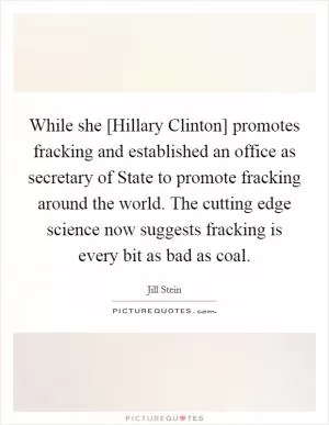 While she [Hillary Clinton] promotes fracking and established an office as secretary of State to promote fracking around the world. The cutting edge science now suggests fracking is every bit as bad as coal Picture Quote #1