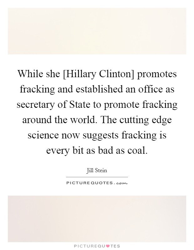 While she [Hillary Clinton] promotes fracking and established an office as secretary of State to promote fracking around the world. The cutting edge science now suggests fracking is every bit as bad as coal. Picture Quote #1