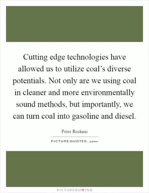 Cutting edge technologies have allowed us to utilize coal’s diverse potentials. Not only are we using coal in cleaner and more environmentally sound methods, but importantly, we can turn coal into gasoline and diesel Picture Quote #1