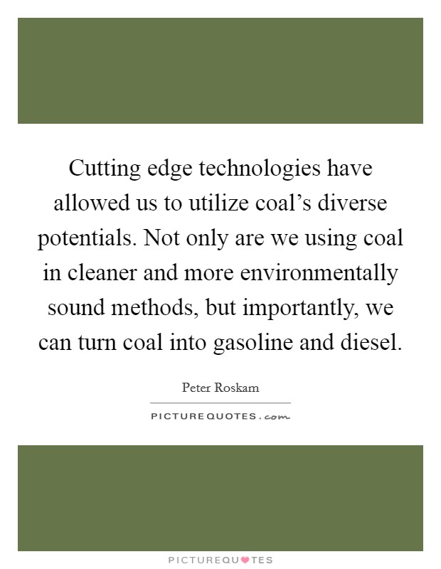 Cutting edge technologies have allowed us to utilize coal's diverse potentials. Not only are we using coal in cleaner and more environmentally sound methods, but importantly, we can turn coal into gasoline and diesel. Picture Quote #1