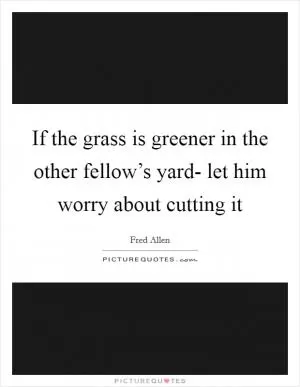 If the grass is greener in the other fellow’s yard- let him worry about cutting it Picture Quote #1