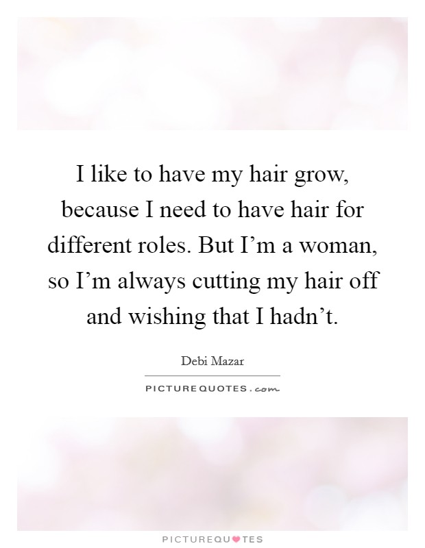 I like to have my hair grow, because I need to have hair for different roles. But I'm a woman, so I'm always cutting my hair off and wishing that I hadn't. Picture Quote #1