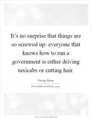 It’s no surprise that things are so screwed up: everyone that knows how to run a government is either driving taxicabs or cutting hair Picture Quote #1