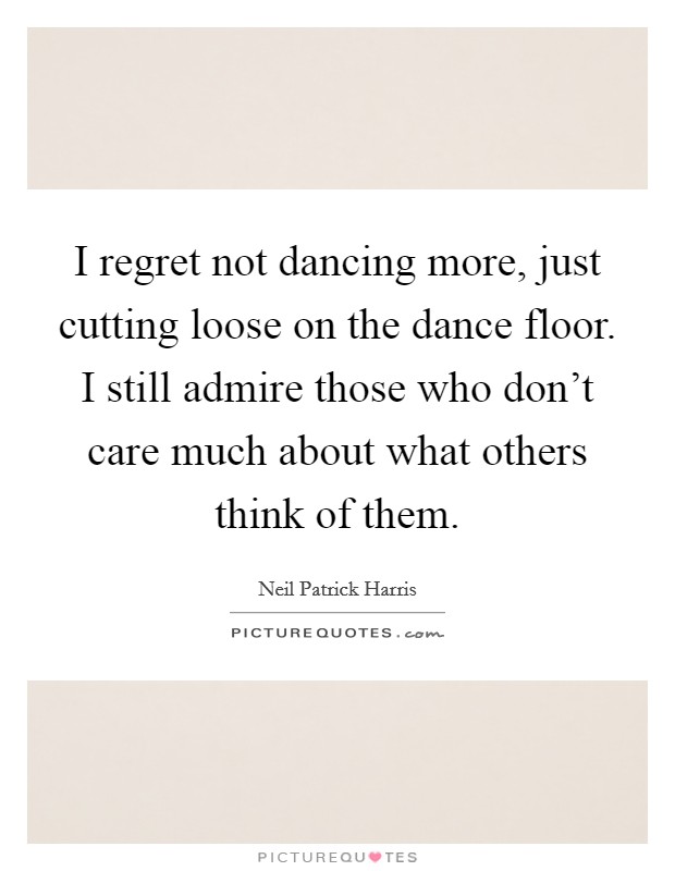 I regret not dancing more, just cutting loose on the dance floor. I still admire those who don't care much about what others think of them. Picture Quote #1