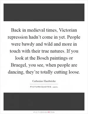 Back in medieval times, Victorian repression hadn’t come in yet. People were bawdy and wild and more in touch with their true natures. If you look at the Bosch paintings or Bruegel, you see, when people are dancing, they’re totally cutting loose Picture Quote #1
