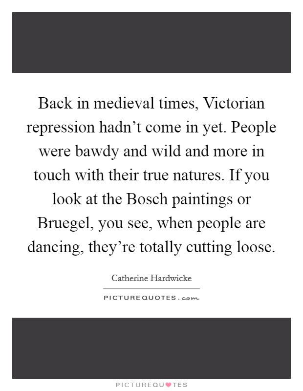 Back in medieval times, Victorian repression hadn't come in yet. People were bawdy and wild and more in touch with their true natures. If you look at the Bosch paintings or Bruegel, you see, when people are dancing, they're totally cutting loose. Picture Quote #1