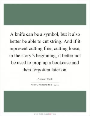 A knife can be a symbol, but it also better be able to cut string. And if it represent cutting free, cutting loose, in the story’s beginning, it better not be used to prop up a bookcase and then forgotten later on Picture Quote #1
