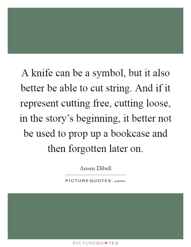 A knife can be a symbol, but it also better be able to cut string. And if it represent cutting free, cutting loose, in the story's beginning, it better not be used to prop up a bookcase and then forgotten later on. Picture Quote #1