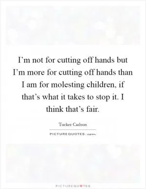 I’m not for cutting off hands but I’m more for cutting off hands than I am for molesting children, if that’s what it takes to stop it. I think that’s fair Picture Quote #1