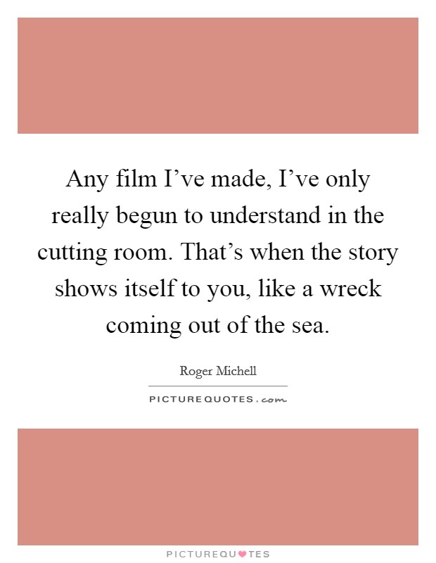 Any film I've made, I've only really begun to understand in the cutting room. That's when the story shows itself to you, like a wreck coming out of the sea. Picture Quote #1