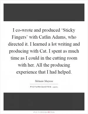I co-wrote and produced ‘Sticky Fingers’ with Catlin Adams, who directed it. I learned a lot writing and producing with Cat. I spent as much time as I could in the cutting room with her. All the producing experience that I had helped Picture Quote #1