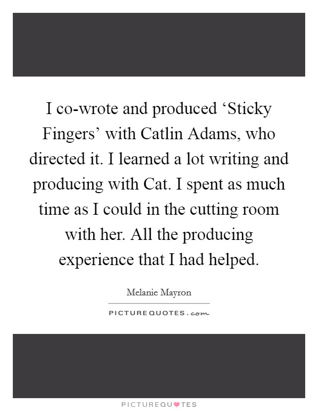 I co-wrote and produced ‘Sticky Fingers' with Catlin Adams, who directed it. I learned a lot writing and producing with Cat. I spent as much time as I could in the cutting room with her. All the producing experience that I had helped. Picture Quote #1
