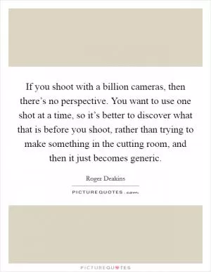 If you shoot with a billion cameras, then there’s no perspective. You want to use one shot at a time, so it’s better to discover what that is before you shoot, rather than trying to make something in the cutting room, and then it just becomes generic Picture Quote #1