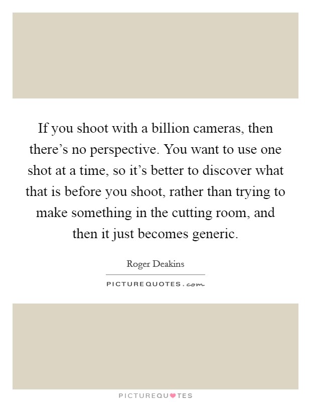 If you shoot with a billion cameras, then there's no perspective. You want to use one shot at a time, so it's better to discover what that is before you shoot, rather than trying to make something in the cutting room, and then it just becomes generic. Picture Quote #1