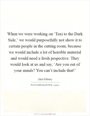 When we were working on ‘Taxi to the Dark Side,’ we would purposefully not show it to certain people in the cutting room, because we would include a lot of horrible material and would need a fresh pespective. They would look at us and say, ‘Are you out of your minds? You can’t include that!’ Picture Quote #1