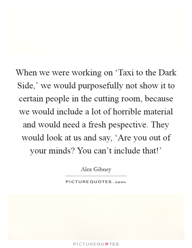 When we were working on ‘Taxi to the Dark Side,' we would purposefully not show it to certain people in the cutting room, because we would include a lot of horrible material and would need a fresh pespective. They would look at us and say, ‘Are you out of your minds? You can't include that!' Picture Quote #1