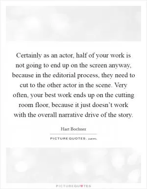 Certainly as an actor, half of your work is not going to end up on the screen anyway, because in the editorial process, they need to cut to the other actor in the scene. Very often, your best work ends up on the cutting room floor, because it just doesn’t work with the overall narrative drive of the story Picture Quote #1