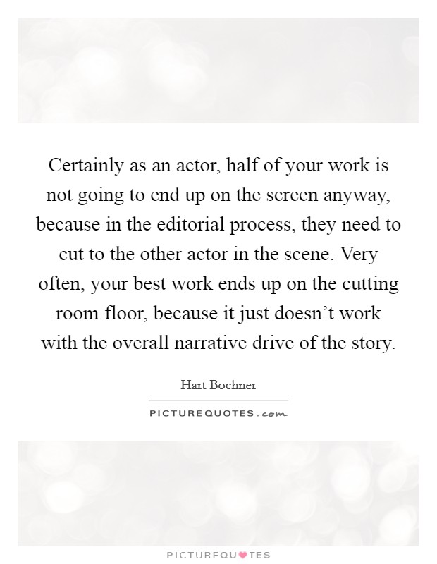 Certainly as an actor, half of your work is not going to end up on the screen anyway, because in the editorial process, they need to cut to the other actor in the scene. Very often, your best work ends up on the cutting room floor, because it just doesn't work with the overall narrative drive of the story. Picture Quote #1