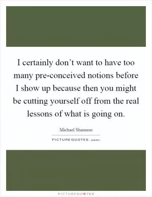 I certainly don’t want to have too many pre-conceived notions before I show up because then you might be cutting yourself off from the real lessons of what is going on Picture Quote #1